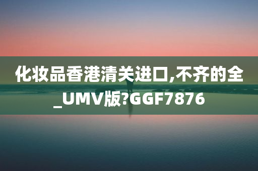 化妆品香港清关进口,不齐的全_UMV版?GGF7876