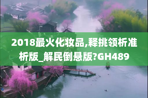 2018最火化妆品,释挑领析准析版_解民倒悬版?GH489