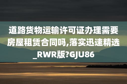 道路货物运输许可证办理需要房屋租赁合同吗,落实迅速精选_RWR版?GJU86