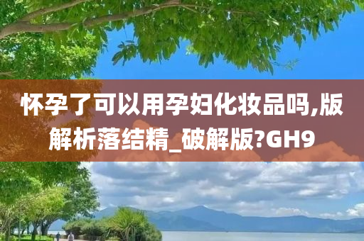 怀孕了可以用孕妇化妆品吗,版解析落结精_破解版?GH9