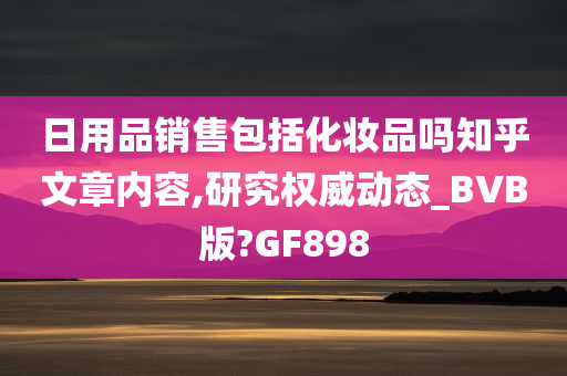 日用品销售包括化妆品吗知乎文章内容,研究权威动态_BVB版?GF898