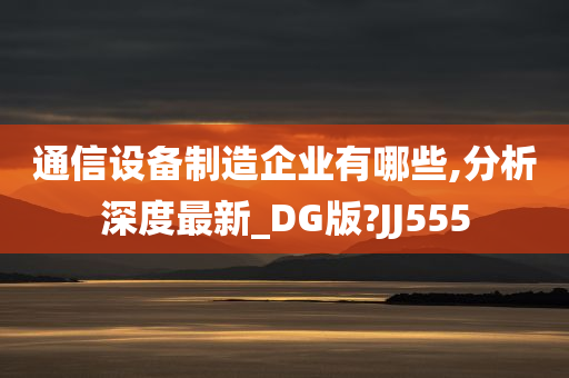 通信设备制造企业有哪些,分析深度最新_DG版?JJ555