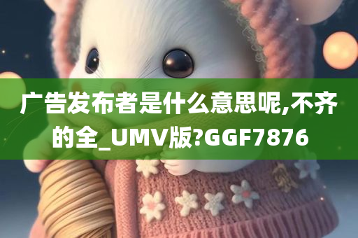 广告发布者是什么意思呢,不齐的全_UMV版?GGF7876