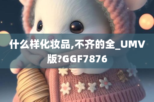 什么样化妆品,不齐的全_UMV版?GGF7876