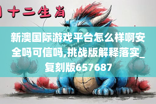 新澳国际游戏平台怎么样啊安全吗可信吗,挑战版解释落实_复刻版657687