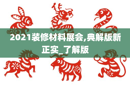 2021装修材料展会,典解版新正实_了解版