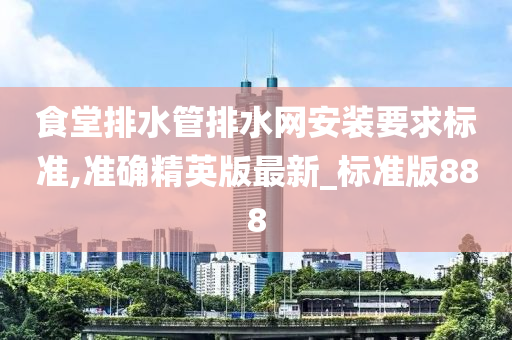 食堂排水管排水网安装要求标准,准确精英版最新_标准版888