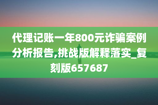 代理记账一年800元诈骗案例分析报告,挑战版解释落实_复刻版657687