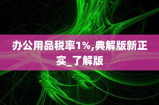 办公用品税率1%,典解版新正实_了解版