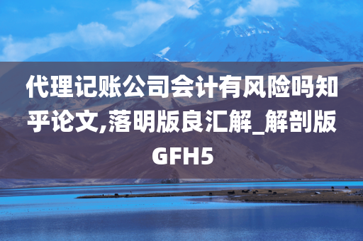 代理记账公司会计有风险吗知乎论文,落明版良汇解_解剖版GFH5