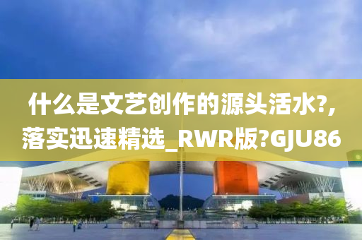 什么是文艺创作的源头活水?,落实迅速精选_RWR版?GJU86