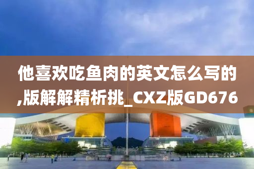 他喜欢吃鱼肉的英文怎么写的,版解解精析挑_CXZ版GD676