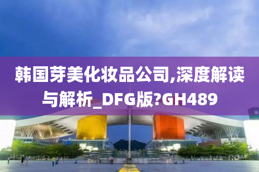 韩国芽美化妆品公司,深度解读与解析_DFG版?GH489