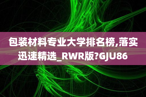 包装材料专业大学排名榜,落实迅速精选_RWR版?GJU86