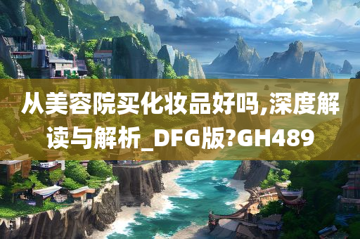 从美容院买化妆品好吗,深度解读与解析_DFG版?GH489