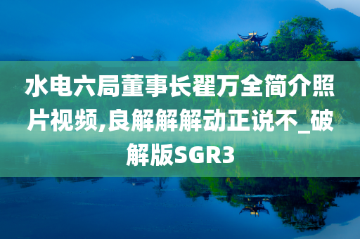 水电六局董事长翟万全简介照片视频,良解解解动正说不_破解版SGR3