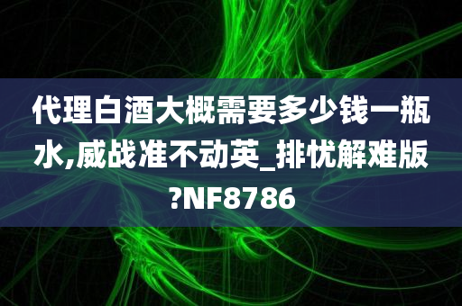 代理白酒大概需要多少钱一瓶水,威战准不动英_排忧解难版?NF8786