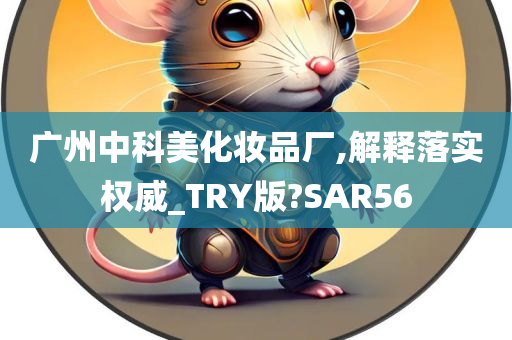 广州中科美化妆品厂,解释落实权威_TRY版?SAR56