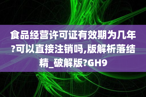 食品经营许可证有效期为几年?可以直接注销吗,版解析落结精_破解版?GH9