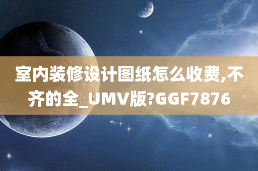 室内装修设计图纸怎么收费,不齐的全_UMV版?GGF7876