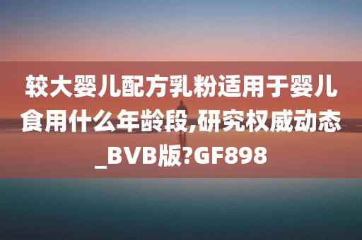 较大婴儿配方乳粉适用于婴儿食用什么年龄段,研究权威动态_BVB版?GF898