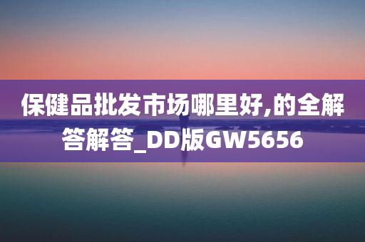 保健品批发市场哪里好,的全解答解答_DD版GW5656