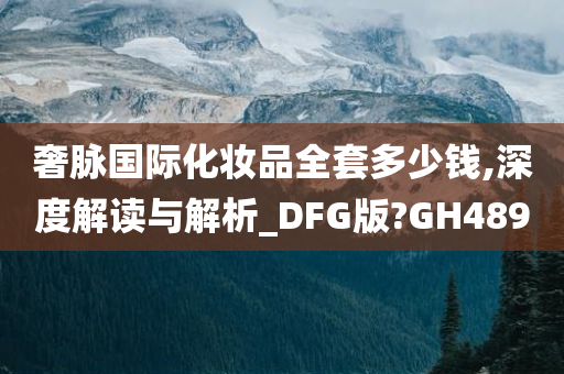 奢脉国际化妆品全套多少钱,深度解读与解析_DFG版?GH489