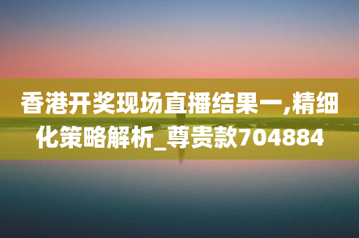 香港开奖现场直播结果一,精细化策略解析_尊贵款704884