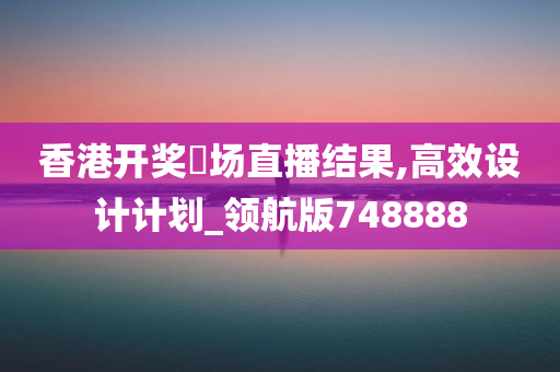 香港开奖琭场直播结果,高效设计计划_领航版748888