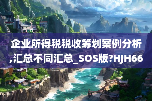 企业所得税税收筹划案例分析,汇总不同汇总_SOS版?HJH66