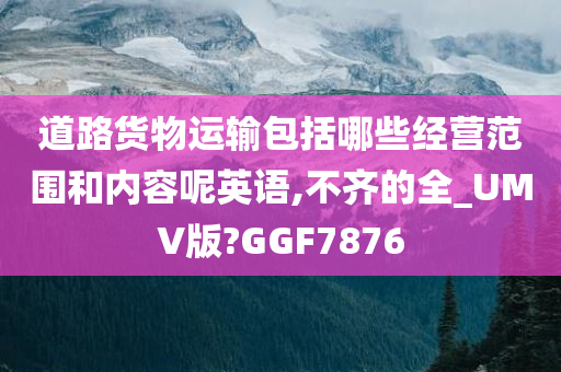 道路货物运输包括哪些经营范围和内容呢英语,不齐的全_UMV版?GGF7876