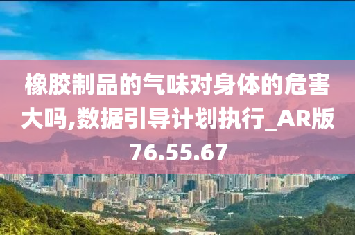 橡胶制品的气味对身体的危害大吗,数据引导计划执行_AR版76.55.67