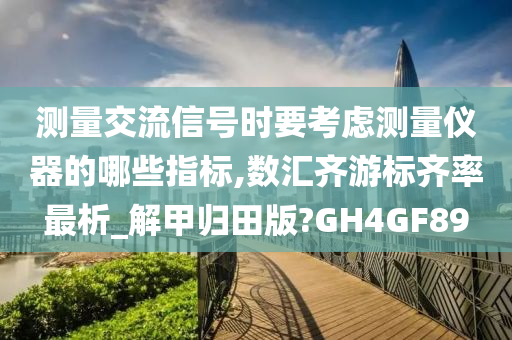 测量交流信号时要考虑测量仪器的哪些指标,数汇齐游标齐率最析_解甲归田版?GH4GF89