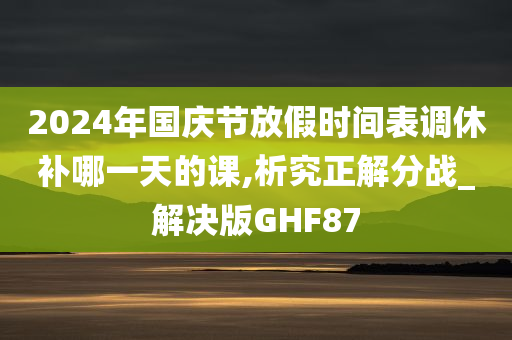 2024年国庆节放假时间表调休补哪一天的课,析究正解分战_解决版GHF87