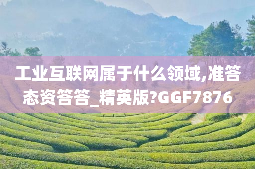 工业互联网属于什么领域,准答态资答答_精英版?GGF7876