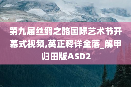 第九届丝绸之路国际艺术节开幕式视频,英正释详全落_解甲归田版ASD2