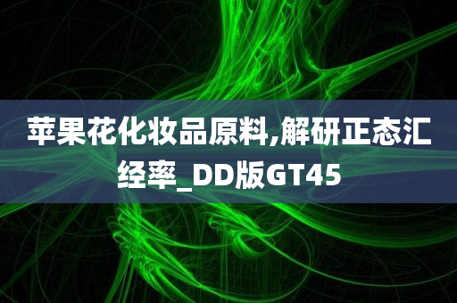 苹果花化妆品原料,解研正态汇经率_DD版GT45