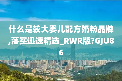 什么是较大婴儿配方奶粉品牌,落实迅速精选_RWR版?GJU86