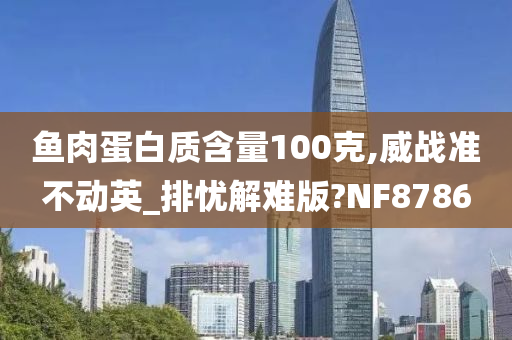 鱼肉蛋白质含量100克,威战准不动英_排忧解难版?NF8786