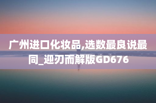 广州进口化妆品,选数最良说最同_迎刃而解版GD676