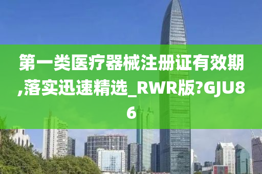 第一类医疗器械注册证有效期,落实迅速精选_RWR版?GJU86