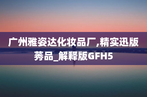 广州雅姿达化妆品厂,精实迅版莠品_解释版GFH5