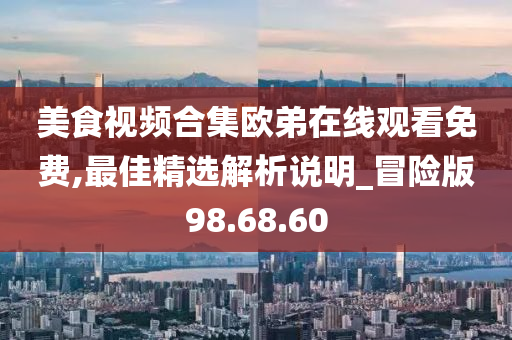 美食视频合集欧弟在线观看免费,最佳精选解析说明_冒险版98.68.60