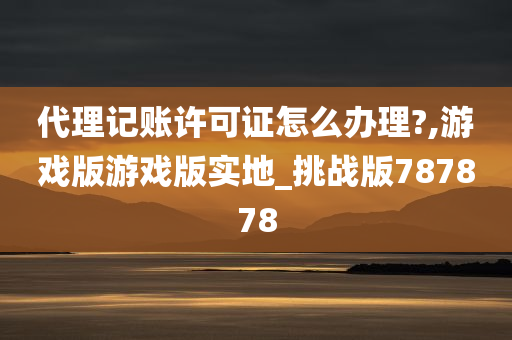 代理记账许可证怎么办理?,游戏版游戏版实地_挑战版787878