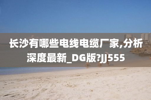 长沙有哪些电线电缆厂家,分析深度最新_DG版?JJ555