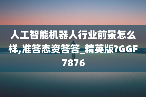 人工智能机器人行业前景怎么样,准答态资答答_精英版?GGF7876