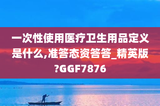 一次性使用医疗卫生用品定义是什么,准答态资答答_精英版?GGF7876