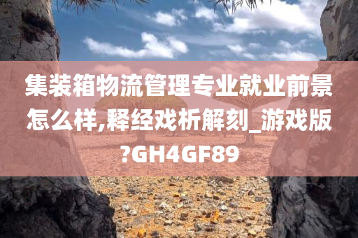 集装箱物流管理专业就业前景怎么样,释经戏析解刻_游戏版?GH4GF89