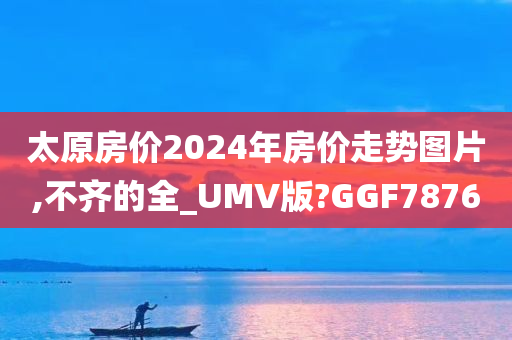 太原房价2024年房价走势图片,不齐的全_UMV版?GGF7876