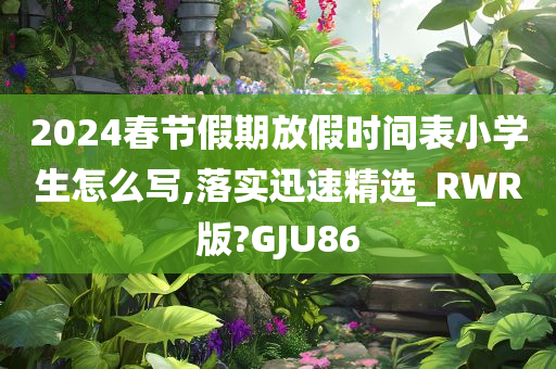 2024春节假期放假时间表小学生怎么写,落实迅速精选_RWR版?GJU86